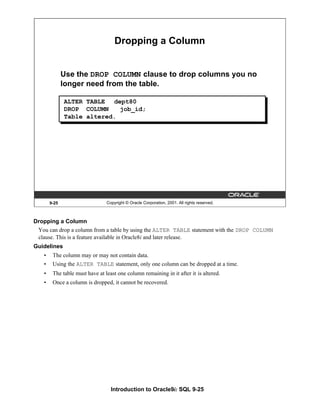 Introduction to Oracle9i: SQL 9-25
Dropping a Column
You can drop a column from a table by using the ALTER TABLE statement with the DROP COLUMN
clause. This is a feature available in Oracle8i and later release.
Guidelines
• The column may or may not contain data.
• Using the ALTER TABLE statement, only one column can be dropped at a time.
• The table must have at least one column remaining in it after it is altered.
• Once a column is dropped, it cannot be recovered.
9-25 Copyright © Oracle Corporation, 2001. All rights reserved.
Dropping a Column
Use the DROP COLUMN clause to drop columns you no
longer need from the table.
ALTER TABLE dept80
DROP COLUMN job_id;
Table altered.
 
