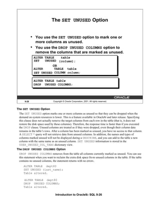 Introduction to Oracle9i: SQL 9-26
The SET UNUSED Option
The SET UNUSED option marks one or more columns as unused so that they can be dropped when the
demand on system resources is lower. This is a feature available in Oracle8i and later release. Specifying
this clause does not actually remove the target columns from each row in the table (that is, it does not
restore the disk space used by these columns). Therefore, the response time is faster than if you executed
the DROP clause. Unused columns are treated as if they were dropped, even though their column data
remains in the table’
s rows. After a column has been marked as unused, you have no access to that column.
A SELECT * query will not retrieve data from unused columns. In addition, the names and types of
columns marked unused will not be displayed during a DESCRIBE, and you can add to the table a new
column with the same name as an unused column. SET UNUSED information is stored in the
USER_UNUSED_COL_TABS dictionary view.
The DROP UNUSED COLUMNS Option
DROP UNUSED COLUMNS removes from the table all columns currently marked as unused. You can use
this statement when you want to reclaim the extra disk space from unused columns in the table. If the table
contains no unused columns, the statement returns with no errors.
ALTER TABLE dept80
SET UNUSED (last_name);
Table altered.
ALTER TABLE dept80
DROP UNUSED COLUMNS;
Table altered.
9-26 Copyright © Oracle Corporation, 2001. All rights reserved.
The SET UNUSED Option
• You use the SET UNUSED option to mark one or
more columns as unused.
• You use the DROP UNUSED COLUMNS option to
remove the columns that are marked as unused.
ALTER TABLE table
(column);
ALTER TABLE table
COLUMN column;
OR
ALTER TABLE table
DROP UNUSED COLUMNS;
SET UNUSED
SET UNUSED
 