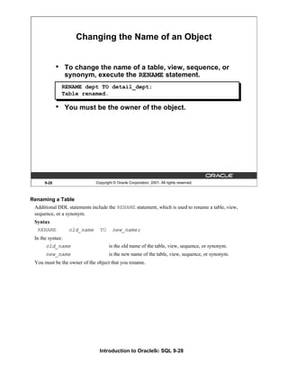Introduction to Oracle9i: SQL 9-28
9-28 Copyright © Oracle Corporation, 2001. All rights reserved.
Changing the Name of an Object
• To change the name of a table, view, sequence, or
synonym, execute the RENAME statement.
• You must be the owner of the object.
RENAME dept TO detail_dept;
Table renamed.
Renaming a Table
Additional DDL statements include the RENAME statement, which is used to rename a table, view,
sequence, or a synonym.
Syntax
RENAME old_name TO new_name;
In the syntax:
old_name is the old name of the table, view, sequence, or synonym.
new_name is the new name of the table, view, sequence, or synonym.
You must be the owner of the object that you rename.
 