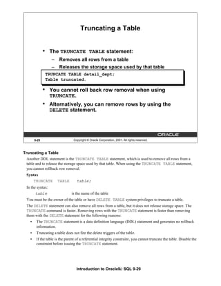Introduction to Oracle9i: SQL 9-29
9-29 Copyright © Oracle Corporation, 2001. All rights reserved.
Truncating a Table
• The TRUNCATE TABLE statement:
– Removes all rows from a table
– Releases the storage space used by that table
• You cannot roll back row removal when using
TRUNCATE.
• Alternatively, you can remove rows by using the
DELETE statement.
TRUNCATE TABLE detail_dept;
Table truncated.
Truncating a Table
Another DDL statement is the TRUNCATE TABLE statement, which is used to remove all rows from a
table and to release the storage space used by that table. When using the TRUNCATE TABLE statement,
you cannot rollback row removal.
Syntax
TRUNCATE TABLE table;
In the syntax:
table is the name of the table
You must be the owner of the table or have DELETE TABLE system privileges to truncate a table.
The DELETE statement can also remove all rows from a table, but it does not release storage space. The
TRUNCATE command is faster. Removing rows with the TRUNCATE statement is faster than removing
them with the DELETE statement for the following reasons:
• The TRUNCATE statement is a data definition language (DDL) statement and generates no rollback
information.
• Truncating a table does not fire the delete triggers of the table.
• If the table is the parent of a referential integrity constraint, you cannot truncate the table. Disable the
constraint before issuing the TRUNCATE statement.
 