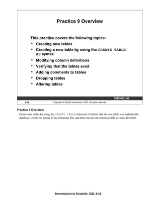 Introduction to Oracle9i: SQL 9-32
9-32 Copyright © Oracle Corporation, 2001. All rights reserved.
Practice 9 Overview
This practice covers the following topics:
• Creating new tables
• Creating a new table by using the CREATE TABLE
AS syntax
• Modifying column definitions
• Verifying that the tables exist
• Adding comments to tables
• Dropping tables
• Altering tables
Practice 9 Overview
Create new tables by using the CREATE TABLE statement. Confirm that the new table was added to the
database. Create the syntax in the command file, and then execute the command file to create the table.
 