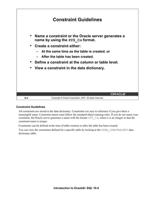 Introduction to Oracle9i: SQL 10-4
Constraint Guidelines
All constraints are stored in the data dictionary. Constraints are easy to reference if you give them a
meaningful name. Constraint names must follow the standard object-naming rules. If you do not name your
constraint, the Oracle server generates a name with the format SYS_Cn, where n is an integer so that the
constraint name is unique.
Constraints can be defined at the time of table creation or after the table has been created.
You can view the constraints defined for a specific table by looking at the USER_CONSTRAINTS data
dictionary table.
10-4 Copyright © Oracle Corporation, 2001. All rights reserved.
Constraint Guidelines
• Name a constraint or the Oracle server generates a
name by using the SYS_Cn format.
• Create a constraint either:
– At the same time as the table is created, or
– After the table has been created.
• Define a constraint at the column or table level.
• View a constraint in the data dictionary.
 