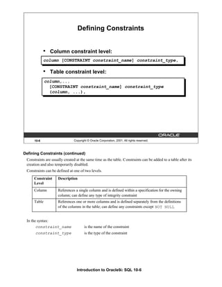 Introduction to Oracle9i: SQL 10-6
Defining Constraints (continued)
Constraints are usually created at the same time as the table. Constraints can be added to a table after its
creation and also temporarily disabled.
Constraints can be defined at one of two levels.
In the syntax:
constraint_name is the name of the constraint
constraint_type is the type of the constraint
10-6 Copyright © Oracle Corporation, 2001. All rights reserved.
Defining Constraints
• Column constraint level:
• Table constraint level:
column [CONSTRAINT constraint_name] constraint_type,
column,...
[CONSTRAINT constraint_name] constraint_type
(column, ...),
Constraint
Level
Description
Column References a single column and is defined within a specification for the owning
column; can define any type of integrity constraint
Table References one or more columns and is defined separately from the definitions
of the columns in the table; can define any constraints except NOT NULL
 