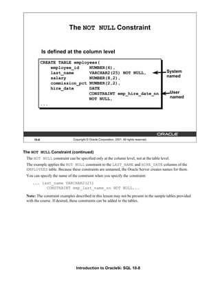 Introduction to Oracle9i: SQL 10-8
The NOT NULL Constraint (continued)
The NOT NULL constraint can be specified only at the column level, not at the table level.
The example applies the NOT NULL constraint to the LAST_NAME and HIRE_DATE columns of the
EMPLOYEES table. Because these constraints are unnamed, the Oracle Server creates names for them.
You can specify the name of the constraint when you specify the constraint:
... last_name VARCHAR2(25)
CONSTRAINT emp_last_name_nn NOT NULL...
Note: The constraint examples described in this lesson may not be present in the sample tables provided
with the course. If desired, these constraints can be added to the tables.
10-8 Copyright © Oracle Corporation, 2001. All rights reserved.
The NOT NULL Constraint
Is defined at the column level
System
named
User
named
CREATE TABLE employees(
employee_id NUMBER(6),
last_name VARCHAR2(25) NOT NULL,
salary NUMBER(8,2),
commission_pct NUMBER(2,2),
hire_date DATE
CONSTRAINT emp_hire_date_nn
NOT NULL,
...
 