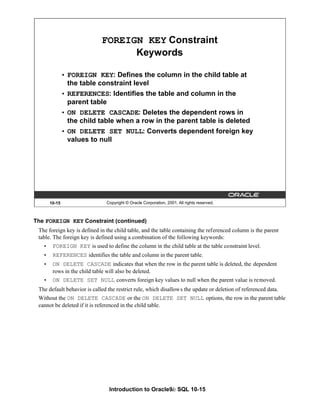 Introduction to Oracle9i: SQL 10-15
The FOREIGN KEY Constraint (continued)
The foreign key is defined in the child table, and the table containing the referenced column is the parent
table. The foreign key is defined using a combination of the following keywords:
• FOREIGN KEY is used to define the column in the child table at the table constraint level.
• REFERENCES identifies the table and column in the parent table.
• ON DELETE CASCADE indicates that when the row in the parent table is deleted, the dependent
rows in the child table will also be deleted.
• ON DELETE SET NULL converts foreign key values to null when the parent value is removed.
The default behavior is called the restrict rule, which disallows the update or deletion of referenced data.
Without the ON DELETE CASCADE or the ON DELETE SET NULL options, the row in the parent table
cannot be deleted if it is referenced in the child table.
10-15 Copyright © Oracle Corporation, 2001. All rights reserved.
FOREIGN KEY Constraint
Keywords
• FOREIGN KEY: Defines the column in the child table at
the table constraint level
• REFERENCES: Identifies the table and column in the
parent table
• ON DELETE CASCADE: Deletes the dependent rows in
the child table when a row in the parent table is deleted
• ON DELETE SET NULL: Converts dependent foreign key
values to null
 