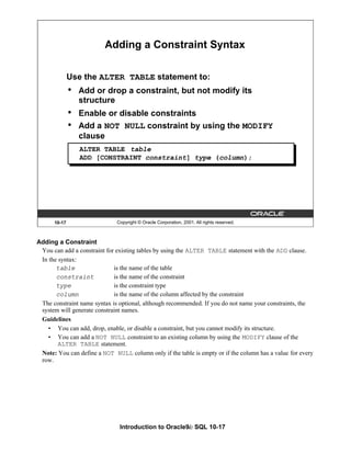 Introduction to Oracle9i: SQL 10-17
Adding a Constraint
You can add a constraint for existing tables by using the ALTER TABLE statement with the ADD clause.
In the syntax:
table is the name of the table
constraint is the name of the constraint
type is the constraint type
column is the name of the column affected by the constraint
The constraint name syntax is optional, although recommended. If you do not name your constraints, the
system will generate constraint names.
Guidelines
• You can add, drop, enable, or disable a constraint, but you cannot modify its structure.
• You can add a NOT NULL constraint to an existing column by using the MODIFY clause of the
ALTER TABLE statement.
Note: You can define a NOT NULL column only if the table is empty or if the column has a value for every
row.
10-17 Copyright © Oracle Corporation, 2001. All rights reserved.
Adding a Constraint Syntax
Use the ALTER TABLE statement to:
• Add or drop a constraint, but not modify its
structure
• Enable or disable constraints
• Add a NOT NULL constraint by using the MODIFY
clause
ALTER TABLE table
ADD [CONSTRAINT constraint] type (column);
 