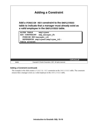 Introduction to Oracle9i: SQL 10-18
Adding a Constraint (continued)
The example in the slide creates a FOREIGN KEY constraint on the EMPLOYEES table. The constraint
ensures that a manager exists as a valid employee in the EMPLOYEES table.
10-18 Copyright © Oracle Corporation, 2001. All rights reserved.
Adding a Constraint
Add a FOREIGN KEY constraint to the EMPLOYEES
table to indicate that a manager must already exist as
a valid employee in the EMPLOYEES table.
ALTER TABLE employees
ADD CONSTRAINT emp_manager_fk
FOREIGN KEY(manager_id)
REFERENCES employees(employee_id);
Table altered.
 