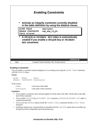 Introduction to Oracle9i: SQL 10-21
Enabling a Constraint
You can enable a constraint without dropping it or re-creating it by using the ALTER TABLE statement
with the ENABLE clause.
Syntax
ALTER TABLE table
ENABLE CONSTRAINT constraint;
In the syntax:
table is the name of the table
constraint is the name of the constraint
Guidelines
• If you enable a constraint, that constraint applies to all the data in the table. All the data in the table
must fit the constraint.
• If you enable a UNIQUE key or PRIMARY KEY constraint, a UNIQUE or PRIMARY KEY index is
created automatically.
• You can use the ENABLE clause in both the CREATE TABLE statement and the ALTER TABLE
statement.
• Enabling a primary key constraint that was disabled with the CASCADE option does not enable any
foreign keys that are dependent upon the primary key.
10-21 Copyright © Oracle Corporation, 2001. All rights reserved.
Enabling Constraints
• Activate an integrity constraint currently disabled
in the table definition by using the ENABLE clause.
• A UNIQUE or PRIMARY KEY index is automatically
created if you enable a UNIQUE key or PRIMARY
KEY constraint.
ALTER TABLE employees
ENABLE CONSTRAINT emp_emp_id_pk;
Table altered.
 