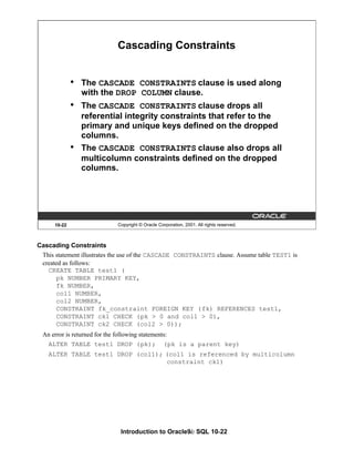 Introduction to Oracle9i: SQL 10-22
Cascading Constraints
This statement illustrates the use of the CASCADE CONSTRAINTS clause. Assume table TEST1 is
created as follows:
CREATE TABLE test1 (
pk NUMBER PRIMARY KEY,
fk NUMBER,
col1 NUMBER,
col2 NUMBER,
CONSTRAINT fk_constraint FOREIGN KEY (fk) REFERENCES test1,
CONSTRAINT ck1 CHECK (pk > 0 and col1 > 0),
CONSTRAINT ck2 CHECK (col2 > 0));
An error is returned for the following statements:
ALTER TABLE test1 DROP (pk); (pk is a parent key)
ALTER TABLE test1 DROP (col1); (col1 is referenced by multicolumn
constraint ck1)
10-22 Copyright © Oracle Corporation, 2001. All rights reserved.
Cascading Constraints
• The CASCADE CONSTRAINTS clause is used along
with the DROP COLUMN clause.
• The CASCADE CONSTRAINTS clause drops all
referential integrity constraints that refer to the
primary and unique keys defined on the dropped
columns.
• The CASCADE CONSTRAINTS clause also drops all
multicolumn constraints defined on the dropped
columns.
 
