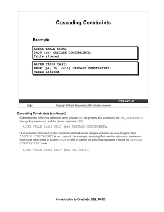 Introduction to Oracle9i: SQL 10-23
Cascading Constraints (continued)
Submitting the following statement drops column PK, the primary key constraint, the fk_constraint
foreign key constraint, and the check constraint, CK1:
ALTER TABLE test1 DROP (pk) CASCADE CONSTRAINTS;
If all columns referenced by the constraints defined on the dropped columns are also dropped, then
CASCADE CONSTRAINTS is not required. For example, assuming that no other referential constraints
from other tables refer to column PK, it is valid to submit the following statement without the CASCADE
CONSTRAINTS clause:
ALTER TABLE test1 DROP (pk, fk, col1);
10-23 Copyright © Oracle Corporation, 2001. All rights reserved.
Cascading Constraints
Example
ALTER TABLE test1
DROP (pk) CASCADE CONSTRAINTS;
Table altered.
ALTER TABLE test1
DROP (pk, fk, col1) CASCADE CONSTRAINTS;
Table altered.
 
