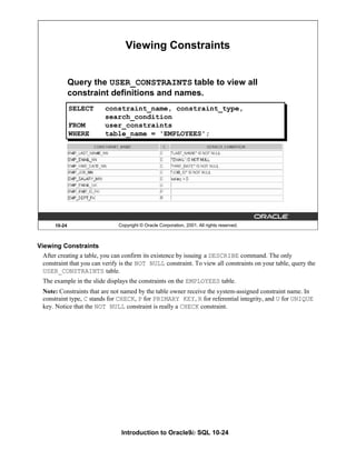 Introduction to Oracle9i: SQL 10-24
Viewing Constraints
After creating a table, you can confirm its existence by issuing a DESCRIBE command. The only
constraint that you can verify is the NOT NULL constraint. To view all constraints on your table, query the
USER_CONSTRAINTS table.
The example in the slide displays the constraints on the EMPLOYEES table.
Note: Constraints that are not named by the table owner receive the system-assigned constraint name. In
constraint type, C stands for CHECK, P for PRIMARY KEY, R for referential integrity, and U for UNIQUE
key. Notice that the NOT NULL constraint is really a CHECK constraint.
10-24 Copyright © Oracle Corporation, 2001. All rights reserved.
Viewing Constraints
Query the USER_CONSTRAINTS table to view all
constraint definitions and names.
SELECT constraint_name, constraint_type,
search_condition
FROM user_constraints
WHERE table_name = 'EMPLOYEES';
 