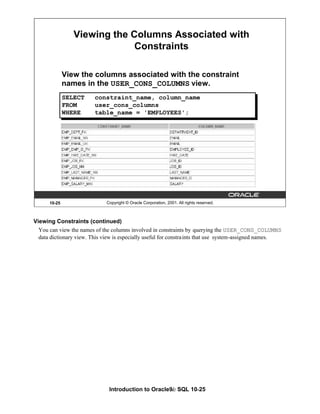 Introduction to Oracle9i: SQL 10-25
Viewing Constraints (continued)
You can view the names of the columns involved in constraints by querying the USER_CONS_COLUMNS
data dictionary view. This view is especially useful for constraints that use system-assigned names.
10-25 Copyright © Oracle Corporation, 2001. All rights reserved.
Viewing the Columns Associated with
Constraints
View the columns associated with the constraint
names in the USER_CONS_COLUMNS view.
SELECT constraint_name, column_name
FROM user_cons_columns
WHERE table_name = 'EMPLOYEES';
 