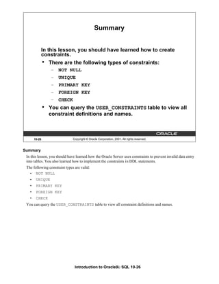 Introduction to Oracle9i: SQL 10-26
10-26 Copyright © Oracle Corporation, 2001. All rights reserved.
Summary
In this lesson, you should have learned how to create
constraints.
• There are the following types of constraints:
– NOT NULL
– UNIQUE
– PRIMARY KEY
– FOREIGN KEY
– CHECK
• You can query the USER_CONSTRAINTS table to view all
constraint definitions and names.
Summary
In this lesson, you should have learned how the Oracle Server uses constraints to prevent invalid data entry
into tables. You also learned how to implement the constraints in DDL statements.
The following constraint types are valid:
• NOT NULL
• UNIQUE
• PRIMARY KEY
• FOREIGN KEY
• CHECK
You can query the USER_CONSTRAINTS table to view all constraint definitions and names.
 