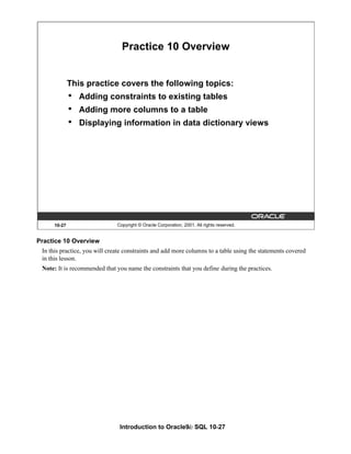 Introduction to Oracle9i: SQL 10-27
10-27 Copyright © Oracle Corporation, 2001. All rights reserved.
Practice 10 Overview
This practice covers the following topics:
• Adding constraints to existing tables
• Adding more columns to a table
• Displaying information in data dictionary views
Practice 10 Overview
In this practice, you will create constraints and add more columns to a table using the statements covered
in this lesson.
Note: It is recommended that you name the constraints that you define during the practices.
 