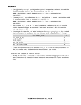 Introduction to Oracle9i: SQL 10-28
Practice 10
1. Add a table-level PRIMARY KEY constraint to the EMP table on the ID column. The constraint
should be named at creation. Name the constraint my_emp_id_pk.
Hint: The constraint is enabled as soon as the ALTER TABLE command executes
successfully.
2. Create a PRIMARY KEY constraint to the DEPT table using the ID column. The constraint should
be named at creation. Name the constraint my_deptid_pk.
Hint: The constraint is enabled as soon as the ALTER TABLE command executes
successfully.
3. Add a column DEPT_ID to the EMP table. Add a foreign key reference on the EMP table that
ensures that the employee is not assigned to a nonexistent department. Name the constraint
my_emp_dept_id_fk.
4. Confirm that the constraints were added by querying the USER_CONSTRAINTS view. Note the
types and names of the constraints. Save your statement text in a file called lab10_4.sql.
5. Display the object names and types from the USER_OBJECTS data dictionary view for the EMP
and DEPT tables. Notice that the new tables and a new index were created.
If you have time, complete the following exercise:
6. Modify the EMP table. Add a COMMISSION column of NUMBER data type, precision 2, scale 2.
Add a constraint to the commission column that ensures that a commission value is greater than
zero.
 