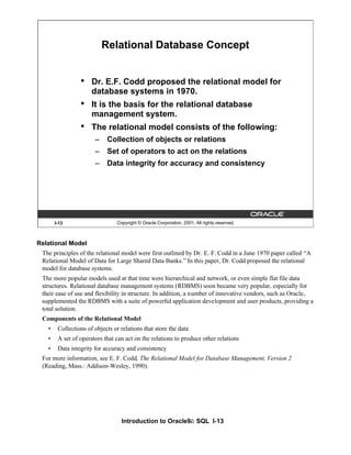 Introduction to Oracle9i: SQL I-13
Relational Model
The principles of the relational model were first outlined by Dr. E. F. Codd in a June 1970 paper called “A
Relational Model of Data for Large Shared Data Banks.”In this paper, Dr. Codd proposed the relational
model for database systems.
The more popular models used at that time were hierarchical and network, or even simple flat file data
structures. Relational database management systems (RDBMS) soon became very popular, especially for
their ease of use and flexibility in structure. In addition, a number of innovative vendors, such as Oracle,
supplemented the RDBMS with a suite of powerful application development and user products, providing a
total solution.
Components of the Relational Model
• Collections of objects or relations that store the data
• A set of operators that can act on the relations to produce other relations
• Data integrity for accuracy and consistency
For more information, see E. F. Codd, The Relational Model for Database Management, Version 2
(Reading, Mass.: Addison-Wesley, 1990).
I-13 Copyright © Oracle Corporation, 2001. All rights reserved.
Relational Database Concept
• Dr. E.F. Codd proposed the relational model for
database systems in 1970.
• It is the basis for the relational database
management system.
• The relational model consists of the following:
– Collection of objects or relations
– Set of operators to act on the relations
– Data integrity for accuracy and consistency
 