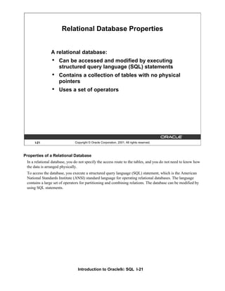 Introduction to Oracle9i: SQL I-21
Properties of a Relational Database
In a relational database, you do not specify the access route to the tables, and you do not need to know how
the data is arranged physically.
To access the database, you execute a structured query language (SQL) statement, which is the American
National Standards Institute (ANSI) standard language for operating relational databases. The language
contains a large set of operators for partitioning and combining relations. The database can be modified by
using SQL statements.
I-21 Copyright © Oracle Corporation, 2001. All rights reserved.
Relational Database Properties
A relational database:
• Can be accessed and modified by executing
structured query language (SQL) statements
• Contains a collection of tables with no physical
pointers
• Uses a set of operators
 