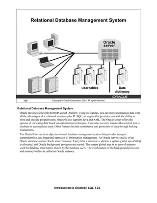 Introduction to Oracle9i: SQL I-23
Relational Database Management System
Oracle provides a flexible RDBMS called Oracle9i. Using its features, you can store and manage data with
all the advantages of a relational structure plus PL/SQL, an engine that provides you with the ability to
store and execute program units. Oracle9i also supports Java and XML. The Oracle server offers the
options of retrieving data based on optimization techniques. It includes security features that control how a
database is accessed and used. Other features include consistency and protection of data through locking
mechanisms.
The Oracle9i server is an object-relational database management system that provides an open,
comprehensive, and integrated approach to information management. An Oracle server consists of an
Oracle database and an Oracle server instance. Every time a database is started, a system global area (SGA)
is allocated, and Oracle background processes are started. The system global area is an area of memory
used for database information shared by the database users. The combination of the background processes
and memory buffers is called an Oracle instance.
I-23 Copyright © Oracle Corporation, 2001. All rights reserved.
Relational Database Management System
User tables Data
dictionary
Oracle
server
 