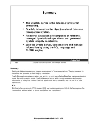 Introduction to Oracle9i: SQL I-26
I-26 Copyright © Oracle Corporation, 2001. All rights reserved.
Summary
• The Oracle9i Server is the database for Internet
computing.
• Oracle9i is based on the object relational database
management system.
• Relational databases are composed of relations,
managed by relational operations, and governed
by data integrity constraints.
• With the Oracle Server, you can store and manage
information by using the SQL language and
PL/SQL engine.
Summary
Relational database management systems are composed of objects or relations. They are managed by
operations and governed by data integrity constraints.
Oracle Corporation produces products and services to meet your relational database management system
needs. The main products are the Oracle9i Database Server, with which you can store and manage
information by using SQL, and the Oracle9i Application Server with which you can run all of your
applications.
SQL
The Oracle Server supports ANSI standard SQL and contains extensions. SQL is the language used to
communicate with the server to access, manipulate, and control data.
 
