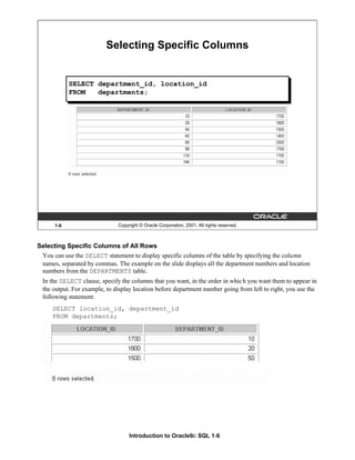 Introduction to Oracle9i: SQL 1-6
Selecting Specific Columns of All Rows
You can use the SELECT statement to display specific columns of the table by specifying the column
names, separated by commas. The example on the slide displays all the department numbers and location
numbers from the DEPARTMENTS table.
In the SELECT clause, specify the columns that you want, in the order in which you want them to appear in
the output. For example, to display location before department number going from left to right, you use the
following statement:
SELECT location_id, department_id
FROM departments;
1-6 Copyright © Oracle Corporation, 2001. All rights reserved.
Selecting Specific Columns
SELECT department_id, location_id
FROM departments;
 