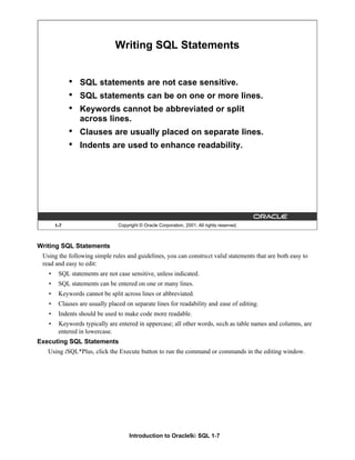 Introduction to Oracle9i: SQL 1-7
Writing SQL Statements
Using the following simple rules and guidelines, you can construct valid statements that are both easy to
read and easy to edit:
• SQL statements are not case sensitive, unless indicated.
• SQL statements can be entered on one or many lines.
• Keywords cannot be split across lines or abbreviated.
• Clauses are usually placed on separate lines for readability and ease of editing.
• Indents should be used to make code more readable.
• Keywords typically are entered in uppercase; all other words, such as table names and columns, are
entered in lowercase.
Executing SQL Statements
Using iSQL*Plus, click the Execute button to run the command or commands in the editing window.
1-7 Copyright © Oracle Corporation, 2001. All rights reserved.
Writing SQL Statements
• SQL statements are not case sensitive.
• SQL statements can be on one or more lines.
• Keywords cannot be abbreviated or split
across lines.
• Clauses are usually placed on separate lines.
• Indents are used to enhance readability.
 