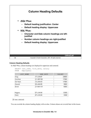 Introduction to Oracle9i: SQL 1-8
Column Heading Defaults
In iSQL*Plus, column headings are displayed in uppercase and centered.
SELECT last_name, hire_date, salary
FROM employees;
You can override the column heading display with an alias. Column aliases are covered later in this lesson.
1-8 Copyright © Oracle Corporation, 2001. All rights reserved.
Column Heading Defaults
• iSQL*Plus:
– Default heading justification: Center
– Default heading display: Uppercase
• SQL*Plus:
– Character and Date column headings are left-
justified
– Number column headings are right-justified
– Default heading display: Uppercase
 