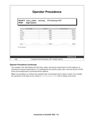 Introduction to Oracle9i: SQL 1-12
1-12 Copyright © Oracle Corporation, 2001. All rights reserved.
Operator Precedence
...
SELECT last_name, salary, 12*salary+100
FROM employees;
Operator Precedence (continued)
The example in the slide displays the last name, salary, and annual compensation of each employee. It
calculates the annual compensation as 12 multiplied by the monthly salary, plus a one-time bonus of $100.
Notice that multiplication is performed before addition.
Note: Use parentheses to reinforce the standard order of precedence and to improve clarity. For example,
the expression on the slide can be written as (12*salary)+100 with no change in the result.
 