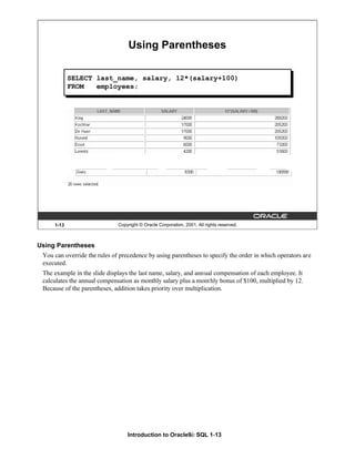Introduction to Oracle9i: SQL 1-13
1-13 Copyright © Oracle Corporation, 2001. All rights reserved.
Using Parentheses
SELECT last_name, salary, 12*(salary+100)
FROM employees;
Using Parentheses
You can override the rules of precedence by using parentheses to specify the order in which operators are
executed.
The example in the slide displays the last name, salary, and annual compensation of each employee. It
calculates the annual compensation as monthly salary plus a monthly bonus of $100, multiplied by 12.
Because of the parentheses, addition takes priority over multiplication.
 
