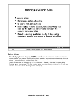 Introduction to Oracle9i: SQL 1-16
1-16 Copyright © Oracle Corporation, 2001. All rights reserved.
Defining a Column Alias
A column alias:
• Renames a column heading
• Is useful with calculations
• Immediately follows the column name: there can
also be the optional AS keyword between the
column name and alias
• Requires double quotation marks if it contains
spaces or special characters or is case sensitive
Column Aliases
When displaying the result of a query, iSQL*Plus normally uses the name of the selected column as the
column heading. This heading may not be descriptive and hence may be difficult to understand. You can
change a column heading by using a column alias.
Specify the alias after the column in the SELECT list using a space as a separator. By default, alias
headings appear in uppercase. If the alias contains spaces or special characters (such as # or $), or is case
sensitive, enclose the alias in double quotation marks (" ").
 