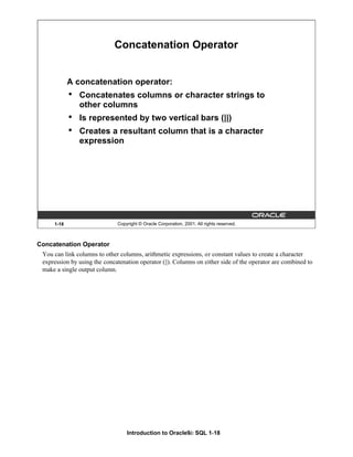 Introduction to Oracle9i: SQL 1-18
Concatenation Operator
You can link columns to other columns, arithmetic expressions, or constant values to create a character
expression by using the concatenation operator (||). Columns on either side of the operator are combined to
make a single output column.
1-18 Copyright © Oracle Corporation, 2001. All rights reserved.
Concatenation Operator
A concatenation operator:
• Concatenates columns or character strings to
other columns
• Is represented by two vertical bars (||)
• Creates a resultant column that is a character
expression
 