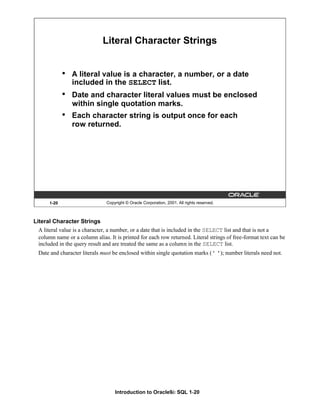 Introduction to Oracle9i: SQL 1-20
Literal Character Strings
A literal value is a character, a number, or a date that is included in the SELECT list and that is not a
column name or a column alias. It is printed for each row returned. Literal strings of free-format text can be
included in the query result and are treated the same as a column in the SELECT list.
Date and character literals must be enclosed within single quotation marks (' '); number literals need not.
1-20 Copyright © Oracle Corporation, 2001. All rights reserved.
Literal Character Strings
• A literal value is a character, a number, or a date
included in the SELECT list.
• Date and character literal values must be enclosed
within single quotation marks.
• Each character string is output once for each
row returned.
 