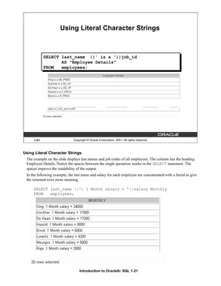 Introduction to Oracle9i: SQL 1-21
Using Literal Character Strings
The example on the slide displays last names and job codes of all employees. The column has the heading
Employee Details. Notice the spaces between the single quotation marks in the SELECT statement. The
spaces improve the readability of the output.
In the following example, the last name and salary for each employee are concatenated with a literal to give
the returned rows more meaning.
SELECT last_name ||': 1 Month salary = '||salary Monthly
FROM employees;
1-21 Copyright © Oracle Corporation, 2001. All rights reserved.
Using Literal Character Strings
SELECT last_name ||' is a '||job_id
AS "Employee Details"
FROM employees;
 