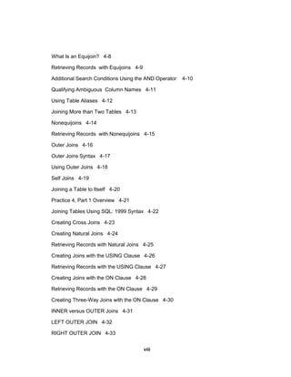 What Is an Equijoin? 4-8
Retrieving Records with Equijoins 4-9
Additional Search Conditions Using the AND Operator 4-10
Qualifying Ambiguous Column Names 4-11
Using Table Aliases 4-12
Joining More than Two Tables 4-13
Nonequijoins 4-14
Retrieving Records with Nonequijoins 4-15
Outer Joins 4-16
Outer Joins Syntax 4-17
Using Outer Joins 4-18
Self Joins 4-19
Joining a Table to Itself 4-20
Practice 4, Part 1 Overview 4-21
Joining Tables Using SQL: 1999 Syntax 4-22
Creating Cross Joins 4-23
Creating Natural Joins 4-24
Retrieving Records with Natural Joins 4-25
Creating Joins with the USING Clause 4-26
Retrieving Records with the USING Clause 4-27
Creating Joins with the ON Clause 4-28
Retrieving Records with the ON Clause 4-29
Creating Three-Way Joins with the ON Clause 4-30
INNER versus OUTER Joins 4-31
LEFT OUTER JOIN 4-32
RIGHT OUTER JOIN 4-33
viii
 