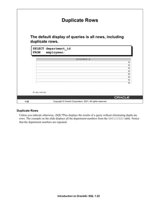 Introduction to Oracle9i: SQL 1-22
1-22 Copyright © Oracle Corporation, 2001. All rights reserved.
Duplicate Rows
The default display of queries is all rows, including
duplicate rows.
SELECT department_id
FROM employees;
Duplicate Rows
Unless you indicate otherwise, iSQL*Plus displays the results of a query without eliminating duplicate
rows. The example on the slide displays all the department numbers from the EMPLOYEES table. Notice
that the department numbers are repeated.
 