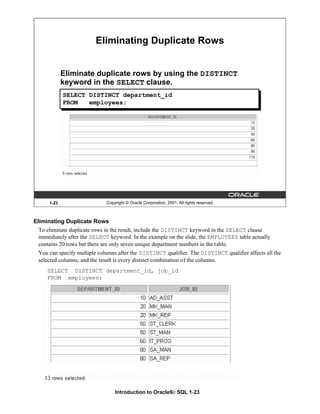 Introduction to Oracle9i: SQL 1-23
1-23 Copyright © Oracle Corporation, 2001. All rights reserved.
Eliminating Duplicate Rows
Eliminate duplicate rows by using the DISTINCT
keyword in the SELECT clause.
SELECT DISTINCT department_id
FROM employees;
Eliminating Duplicate Rows
To eliminate duplicate rows in the result, include the DISTINCT keyword in the SELECT clause
immediately after the SELECT keyword. In the example on the slide, the EMPLOYEES table actually
contains 20 rows but there are only seven unique department numbers in the table.
You can specify multiple columns after the DISTINCT qualifier. The DISTINCT qualifier affects all the
selected columns, and the result is every distinct combination of the columns.
SELECT DISTINCT department_id, job_id
FROM employees;
 