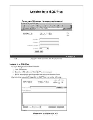 Introduction to Oracle9i: SQL 1-27
1-27 Copyright © Oracle Corporation, 2001. All rights reserved.
Logging In to iSQL*Plus
From your Windows browser environment:
Logging In to iSQL*Plus
To log in through a browser environment:
1. Start the browser.
2. Enter the URL address of the iSQL*Plus environment.
3. Fill in the username, password, Oracle Connection Identifier fields.
After you have successfully logged in to iSQL*Plus, you see the following:
 