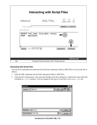 Introduction to Oracle9i: SQL 1-31
1-31 Copyright © Oracle Corporation, 2001. All rights reserved.
Interacting with Script Files
SELECT last_name, hire_date, salary
FROM employees; 1
2
Interacting with Script Files
You can save commands and statements from the Enter statements fields in iSQL*Plus to a text script file as
follows:
1. Enter the SQL statements into the Enter statements fields in iSQL*Plus.
2. Click the Save Script button. This opens the Windows File Save dialog box. Identify the name of the file.
It defaults to .html extension. You can change the file type to a text file or save it as a .sql file.
 