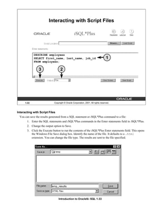 Introduction to Oracle9i: SQL 1-33
1-33 Copyright © Oracle Corporation, 2001. All rights reserved.
Interacting with Script Files
DESCRIBE employees
SELECT first_name, last_name, job_id
FROM employees;
1
2
3
Interacting with Script Files
You can save the results generated from a SQL statement or iSQL*Plus command to a file:
1. Enter the SQL statements and iSQL*Plus commands in the Enter statements field in iSQL*Plus.
2. Change the output option to Save.
3. Click the Execute button to run the contents of the iSQL*Plus Enter statements field. This opens
the Windows File Save dialog box. Identify the name of the file. It defaults to a .html
extension. You can change the file type. The results are sent to the file specified.
emp_results
 