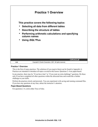 Introduction to Oracle9i: SQL 1-35
1-35 Copyright © Oracle Corporation, 2001. All rights reserved.
Practice 1 Overview
This practice covers the following topics:
• Selecting all data from different tables
• Describing the structure of tables
• Performing arithmetic calculations and specifying
column names
• Using iSQL*Plus
Practice 1 Overview
This is the first of many practices. The solutions (if you require them) can be found in Appendix A.
Practices are intended to introduce all topics covered in the lesson. Questions 2–4 are paper-based.
In any practice, there may be “if you have time”or “if you want an extra challenge”questions. Do these
only if you have completed all other questions within the allocated time and would like a further
challenge to your skills.
Perform the practices slowly and precisely. You can experiment with saving and running command files.
If you have any questions at any time, attract the instructor’
s attention.
Paper-Based Questions
For questions 2–4, circle either True or False.
 