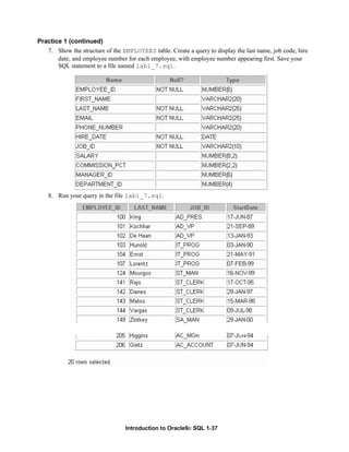 Introduction to Oracle9i: SQL 1-37
Practice 1 (continued)
7. Show the structure of the EMPLOYEES table. Create a query to display the last name, job code, hire
date, and employee number for each employee, with employee number appearing first. Save your
SQL statement to a file named lab1_7.sql.
8. Run your query in the file lab1_7.sql.
 