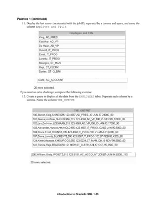 Introduction to Oracle9i: SQL 1-39
Practice 1 (continued)
11. Display the last name concatenated with the job ID, separated by a comma and space, and name the
column Employee and Title.
If you want an extra challenge, complete the following exercise:
12. Create a query to display all the data from the EMPLOYEES table. Separate each column by a
comma. Name the column THE_OUTPUT.
 