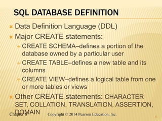 Chapter 6 Copyright © 2014 Pearson Education, Inc.
SQL DATABASE DEFINITION
 Data Definition Language (DDL)
 Major CREATE statements:
 CREATE SCHEMA–defines a portion of the
database owned by a particular user
 CREATE TABLE–defines a new table and its
columns
 CREATE VIEW–defines a logical table from one
or more tables or views
 Other CREATE statements: CHARACTER
SET, COLLATION, TRANSLATION, ASSERTION,
DOMAIN
11
 