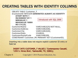 Chapter 6 Copyright © 2014 Pearson Education, Inc.
CREATING TABLES WITH IDENTITY COLUMNS
25
Inserting into a table does not require explicit customer ID entry or
field list
INSERT INTO CUSTOMER_T VALUES ( ‘Contemporary Casuals’,
‘1355 S. Himes Blvd.’, ‘Gainesville’, ‘FL’, 32601);
Introduced with SQL:2008
 