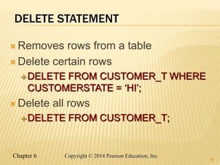 Chapter 6 Copyright © 2014 Pearson Education, Inc.
DELETE STATEMENT
 Removes rows from a table
 Delete certain rows
DELETE FROM CUSTOMER_T WHERE
CUSTOMERSTATE = ‘HI’;
 Delete all rows
DELETE FROM CUSTOMER_T;
26
 