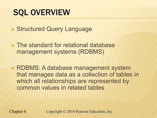 Chapter 6 Copyright © 2014 Pearson Education, Inc.
SQL OVERVIEW
 Structured Query Language
 The standard for relational database
management systems (RDBMS)
 RDBMS: A database management system
that manages data as a collection of tables in
which all relationships are represented by
common values in related tables
3
 
