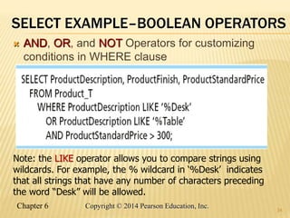 Chapter 6 Copyright © 2014 Pearson Education, Inc.
SELECT EXAMPLE–BOOLEAN OPERATORS
 AND, OR, and NOT Operators for customizing
conditions in WHERE clause
34
Note: the LIKE operator allows you to compare strings using
wildcards. For example, the % wildcard in ‘%Desk’ indicates
that all strings that have any number of characters preceding
the word “Desk” will be allowed.
 
