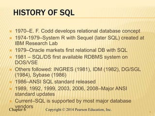 Chapter 6 Copyright © 2014 Pearson Education, Inc.
HISTORY OF SQL
 1970–E. F. Codd develops relational database concept
 1974-1979–System R with Sequel (later SQL) created at
IBM Research Lab
 1979–Oracle markets first relational DB with SQL
 1981 – SQL/DS first available RDBMS system on
DOS/VSE
 Others followed: INGRES (1981), IDM (1982), DG/SGL
(1984), Sybase (1986)
 1986–ANSI SQL standard released
 1989, 1992, 1999, 2003, 2006, 2008–Major ANSI
standard updates
 Current–SQL is supported by most major database
vendors
4
 