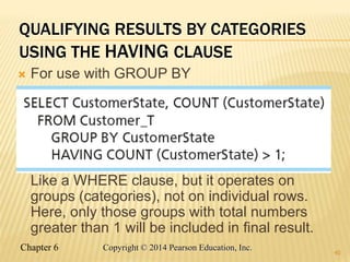 Chapter 6 Copyright © 2014 Pearson Education, Inc.
QUALIFYING RESULTS BY CATEGORIES
USING THE HAVING CLAUSE
 For use with GROUP BY
Like a WHERE clause, but it operates on
groups (categories), not on individual rows.
Here, only those groups with total numbers
greater than 1 will be included in final result.
40
 