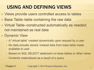 Chapter 6 Copyright © 2014 Pearson Education, Inc.
USING AND DEFINING VIEWS
 Views provide users controlled access to tables
 Base Table–table containing the raw data
 Virtual Table–constructed automatically as needed;
not maintained as real data
 Dynamic View
 A “virtual table” created dynamically upon request by a user
 No data actually stored; instead data from base table made
available to user
 Based on SQL SELECT statement on base tables or other views
 Contents materialized as a result of a query
41
 