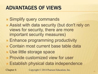 Chapter 6 Copyright © 2014 Pearson Education, Inc.
ADVANTAGES OF VIEWS
 Simplify query commands
 Assist with data security (but don't rely on
views for security, there are more
important security measures)
 Enhance programming productivity
 Contain most current base table data
 Use little storage space
 Provide customized view for user
 Establish physical data independence
43
 
